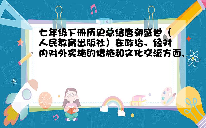 七年级下册历史总结唐朝盛世（人民教育出版社）在政治、经对内对外实施的措施和文化交流方面,