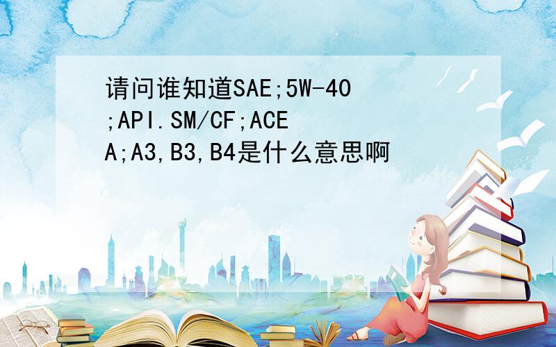 请问谁知道SAE;5W-40;API.SM/CF;ACEA;A3,B3,B4是什么意思啊