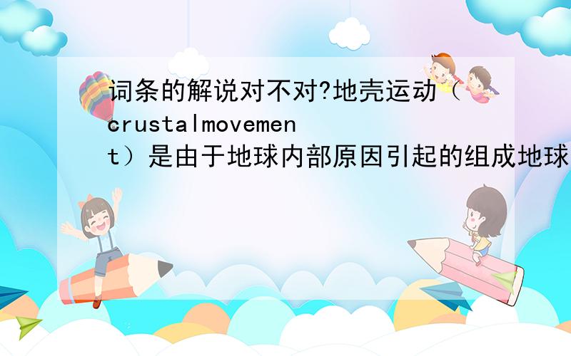 词条的解说对不对?地壳运动（crustalmovement）是由于地球内部原因引起的组成地球物质的机械运动.它可以引起岩石圈的演变,促使大陆、洋底的增生和消亡；并形成海沟和山脉；同时还导致发