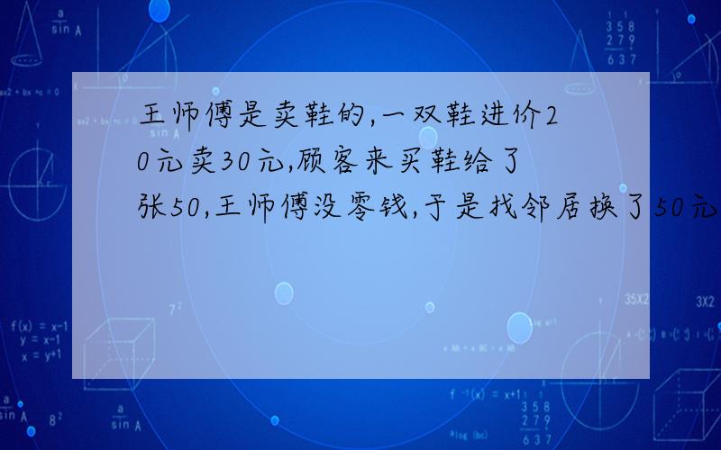 王师傅是卖鞋的,一双鞋进价20元卖30元,顾客来买鞋给了张50,王师傅没零钱,于是找邻居换了50元.事后邻居发现钱是假的,王师傅又赔了邻居50.请问王师傅一共亏了多少?到底亏了多少!