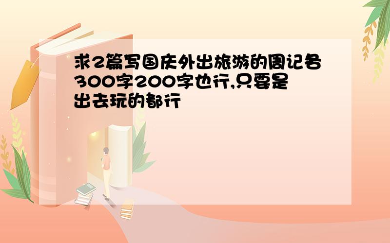 求2篇写国庆外出旅游的周记各300字200字也行,只要是出去玩的都行