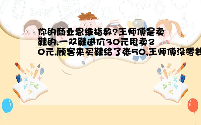 你的商业思维指数?王师傅是卖鞋的,一双鞋进价30元甩卖20元,顾客来买鞋给了张50,王师傅没零钱你的商业思维指数?王师傅是卖鞋的,一双鞋进价30元甩卖20元,顾客来买鞋给了张50,王师傅没零钱,