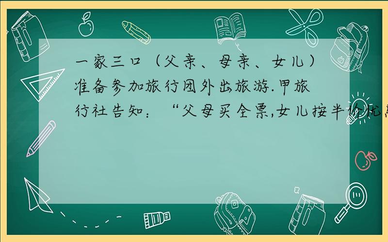 一家三口（父亲、母亲、女儿）准备参加旅行团外出旅游.甲旅行社告知：“父母买全票,女儿按半价优惠.”乙旅行社告知：“家庭旅游可按团体票计价,即每人按全价的8折优惠.”若这两家旅