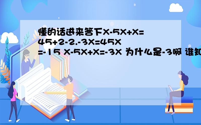 懂的话进来答下X-5X+X=45+2-2.-3X=45X=-15 X-5X+X=-3X 为什么是-3啊 谁知道的话详细明白下说为什么是-3 有7 8年没摸过数学了看明白咯 我只好把分给最前面的人