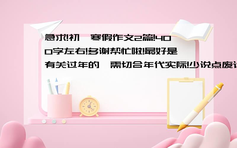 急求!初一寒假作文2篇!400字左右!多谢帮忙啦!最好是有关过年的,需切合年代实际!少说点废话！现代化点！！！