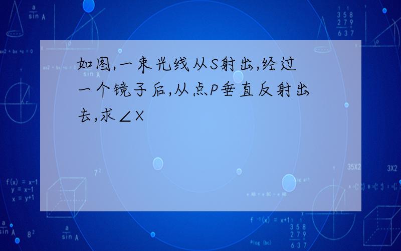 如图,一束光线从S射出,经过一个镜子后,从点P垂直反射出去,求∠X