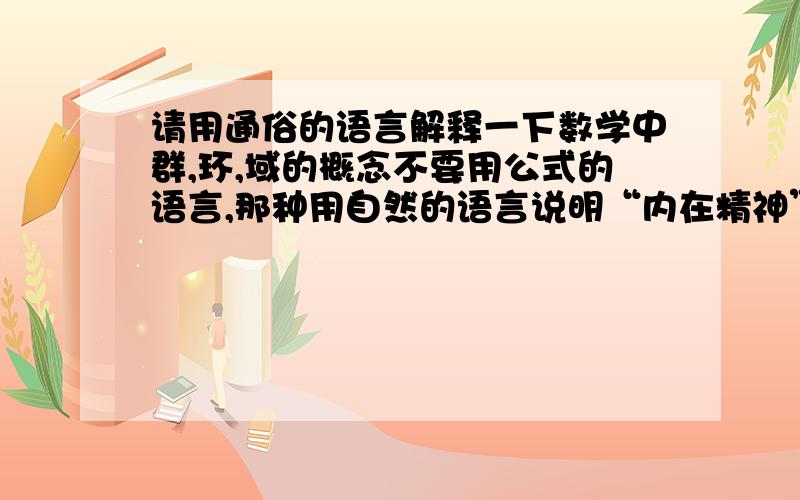 请用通俗的语言解释一下数学中群,环,域的概念不要用公式的语言,那种用自然的语言说明“内在精神”的最好还能再形象点？我还想知道这样定义的目的是什么。