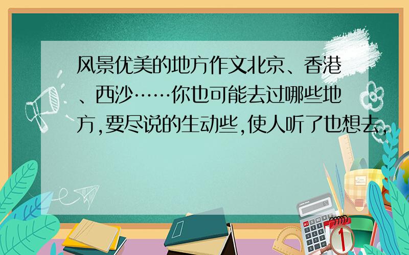 风景优美的地方作文北京、香港、西沙……你也可能去过哪些地方,要尽说的生动些,使人听了也想去,