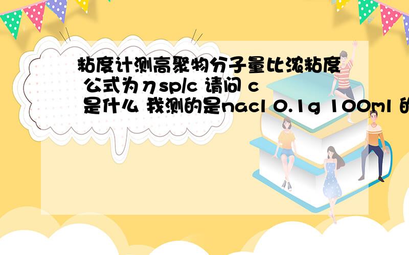 粘度计测高聚物分子量比浓粘度 公式为ηsp/c 请问 c 是什么 我测的是nacl 0.1g 100ml 的那种 能不能写出具体算法 我一个同学告诉我 因为 平行侧过四次 nacl 10ml 然后高聚物递加5ml 则 c1 5ml c2 5+5ml