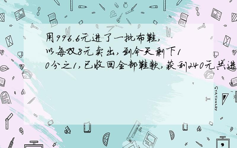 用996.6元进了一批布鞋,以每双8元卖出,到今天剩下10分之1,已收回全部鞋款,获利240元共进多少双？