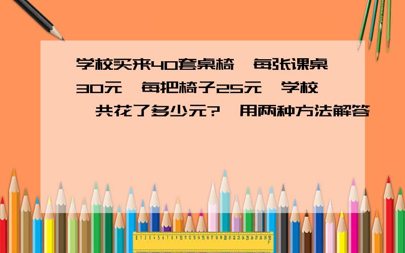 学校买来40套桌椅,每张课桌30元,每把椅子25元,学校一共花了多少元?【用两种方法解答】