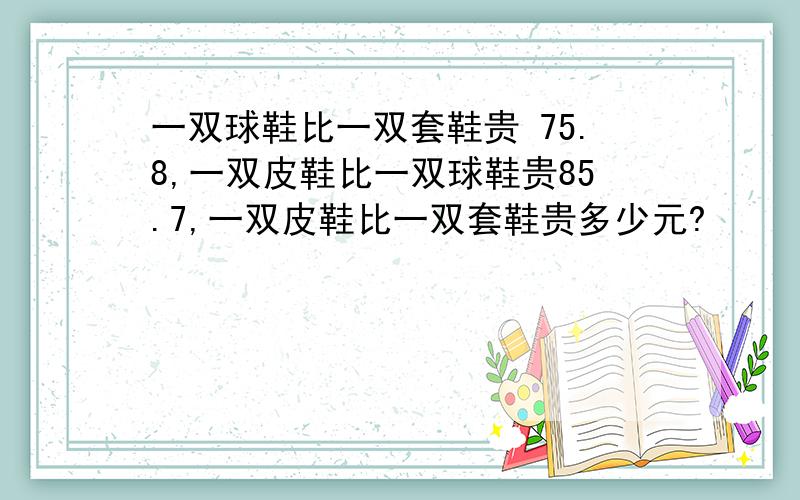 一双球鞋比一双套鞋贵 75.8,一双皮鞋比一双球鞋贵85.7,一双皮鞋比一双套鞋贵多少元?