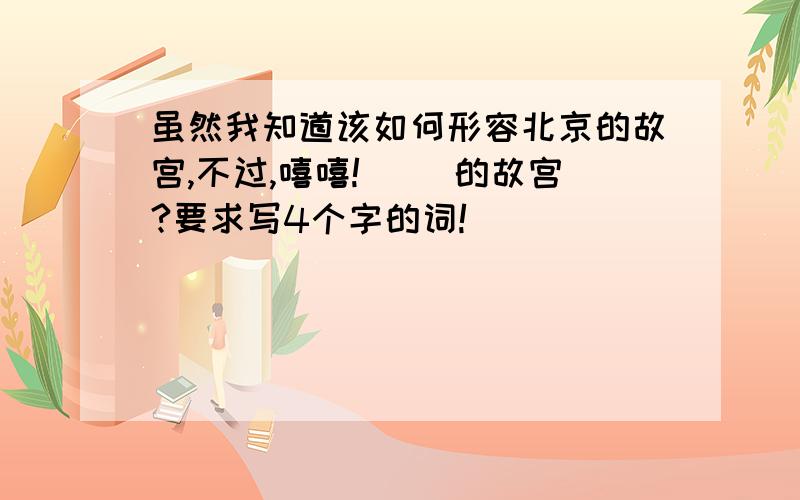 虽然我知道该如何形容北京的故宫,不过,嘻嘻!（ ）的故宫?要求写4个字的词!