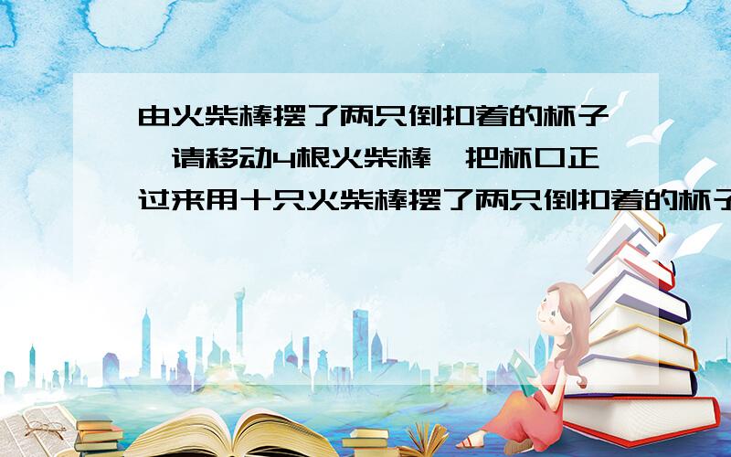 由火柴棒摆了两只倒扣着的杯子,请移动4根火柴棒,把杯口正过来用十只火柴棒摆了两只倒扣着的杯子,请移动4根火柴棒,把杯口正过来