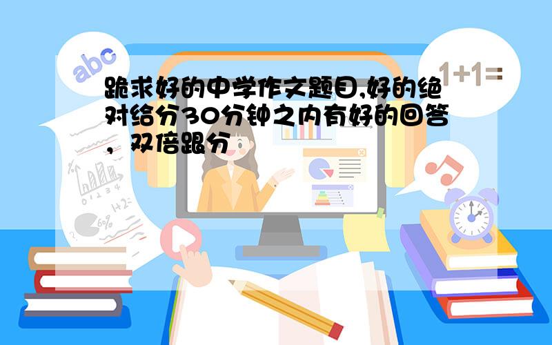 跪求好的中学作文题目,好的绝对给分30分钟之内有好的回答，双倍跟分