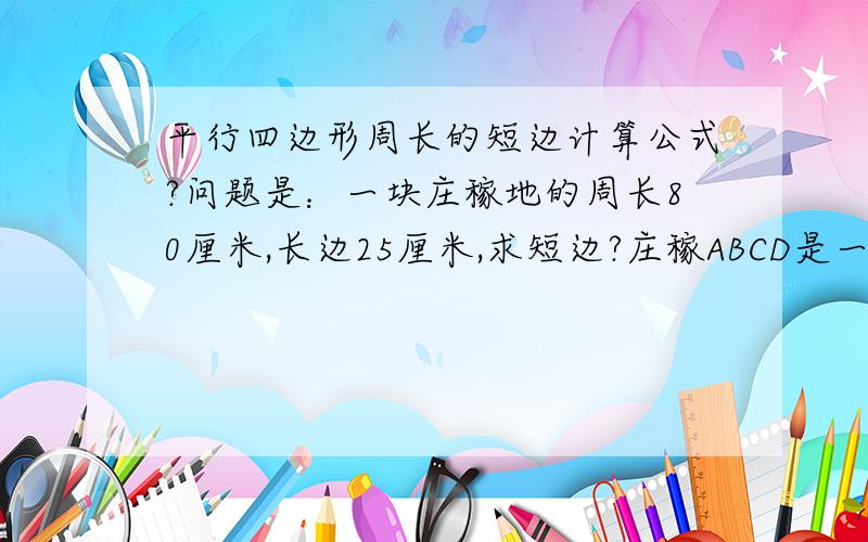 平行四边形周长的短边计算公式?问题是：一块庄稼地的周长80厘米,长边25厘米,求短边?庄稼ABCD是一块平行四边形,如图：A                 B     已知它的周长是80厘米,长边是25厘米,求短边?（列算