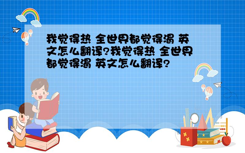 我觉得热 全世界都觉得渴 英文怎么翻译?我觉得热 全世界都觉得渴 英文怎么翻译?