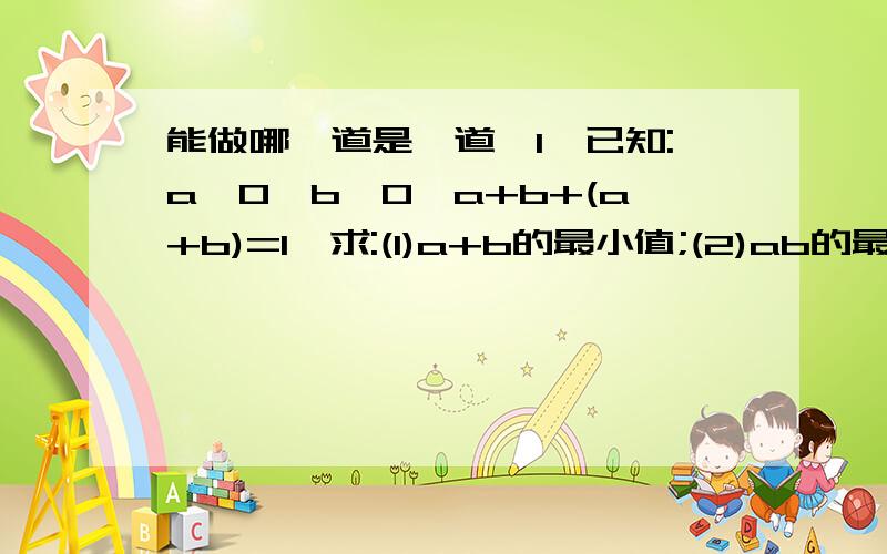 能做哪一道是一道,1,已知:a>0,b>0,a+b+(a+b)=1,求:(1)a+b的最小值;(2)ab的最大值.2,若直角三角形的周长为1,求它的面积最大值.3.已知a,b,c属于R+,且a,b,c不全相等,求证:a^2/b+b^2/c+c^2/a>a+b+c4,反证法:已知a^3+b