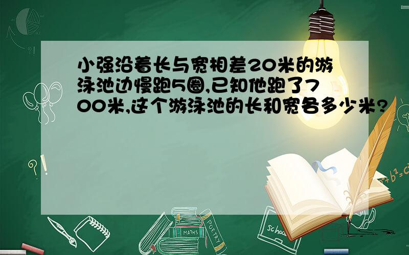 小强沿着长与宽相差20米的游泳池边慢跑5圈,已知他跑了700米,这个游泳池的长和宽各多少米?