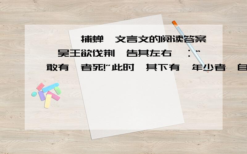 《螳螂捕蝉》文言文的阅读答案,吴王欲伐荆,告其左右曰：“敢有谏者死!”此时,其下有一年少者,自知人微言轻,谏必无用,徒遭横死.惟日怀弹弓,游于后园,露沾其衣,如是者三.吴王问之,对曰：