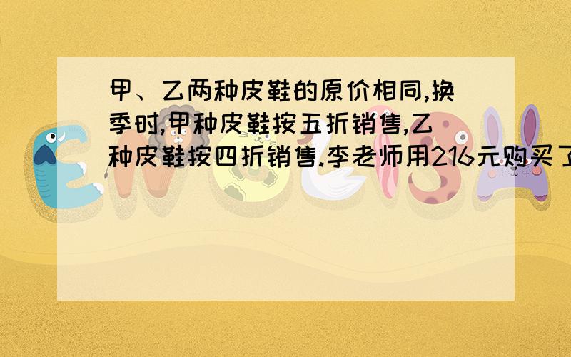 甲、乙两种皮鞋的原价相同,换季时,甲种皮鞋按五折销售,乙种皮鞋按四折销售.李老师用216元购买了这两种皮鞋各1双,这种皮鞋的原价每双是多少钱?注意是每双!请验算