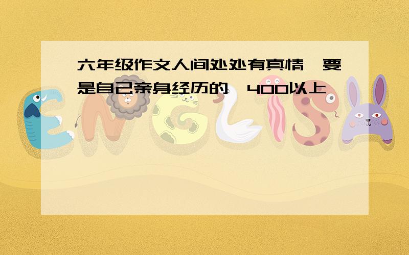 六年级作文人间处处有真情,要是自己亲身经历的,400以上