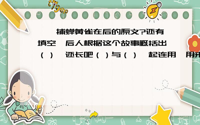 螳螂捕蝉黄雀在后的原文?还有填空,后人根据这个故事概括出（）,还长吧（）与（）一起连用,用来告诫人们不要只顾眼前的利益而看不到（）在身后的（）.