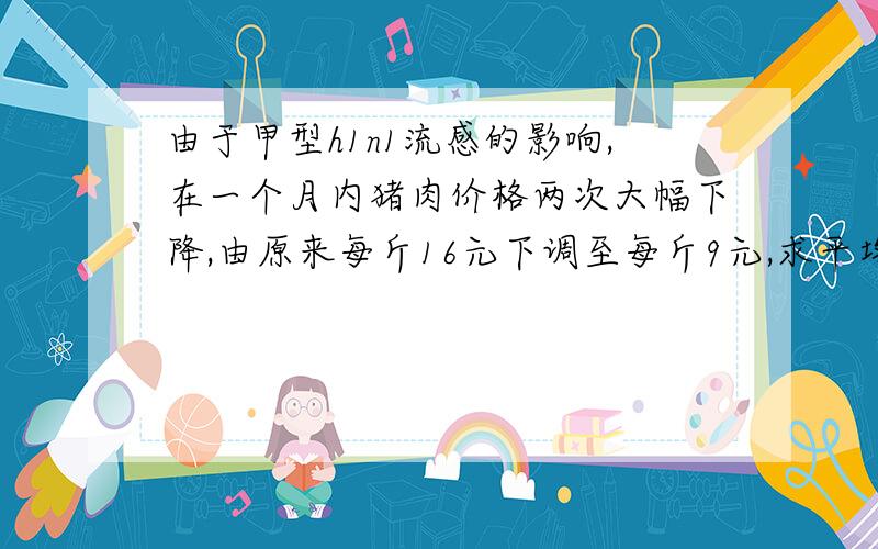 由于甲型h1n1流感的影响,在一个月内猪肉价格两次大幅下降,由原来每斤16元下调至每斤9元,求平均每次下调的百分率是多少?