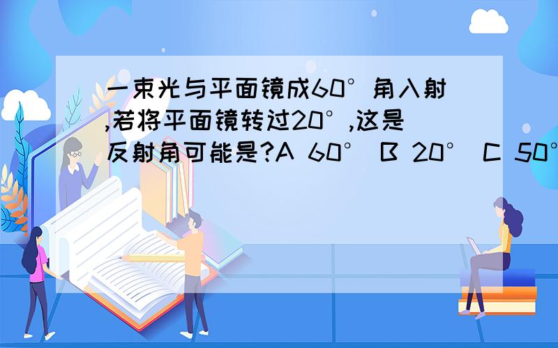 一束光与平面镜成60°角入射,若将平面镜转过20°,这是反射角可能是?A 60° B 20° C 50° D 40°