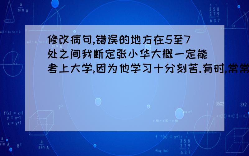 修改病句,错误的地方在5至7处之间我断定张小华大概一定能考上大学,因为他学习十分刻苦.有时,常常为了一道数学题,她会用上整整三个多小时,但她却一点也不厌烦.她十分喜爱体育运动,但她