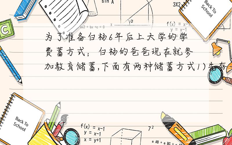 为了准备白杨6年后上大学的学费蓄方式；白杨的爸爸现在就参加教育储蓄,下面有两种储蓄方式1)先存一个三年期,三年后将本息和自动转存一个三年期（2）直接存一个六年期.已知教育储蓄的