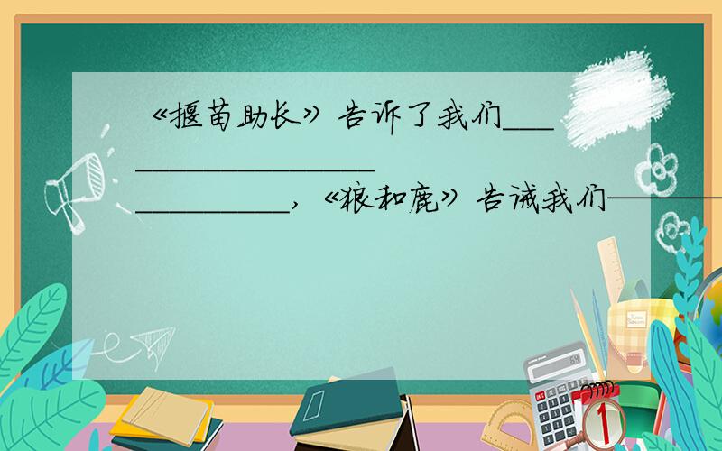 《揠苗助长》告诉了我们__________________________,《狼和鹿》告诫我们—————————————,《你必须把这条鱼放掉》教育我们————————————————.