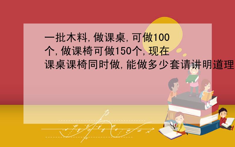 一批木料,做课桌,可做100个,做课椅可做150个,现在课桌课椅同时做,能做多少套请讲明道理