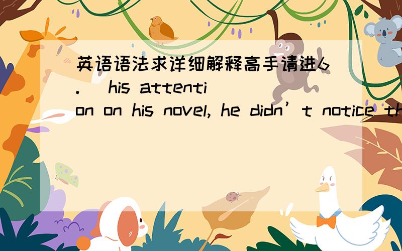 英语语法求详细解释高手请进6. ＿his attention on his novel, he didn’t notice the teacher coming.A. Fixed   B. Fixing   C. Fix   D. To fix7. ＿ on his novel, he didn’t notice the teacher coming.A. Fixed   B. Fixing   C. Fix   D. To f