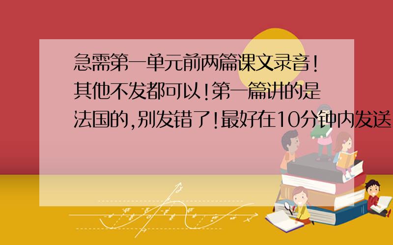 急需第一单元前两篇课文录音!其他不发都可以!第一篇讲的是法国的,别发错了!最好在10分钟内发送.要求可能过分了一点,但是时间不允许啊,所以抱歉,分值我会加高的!