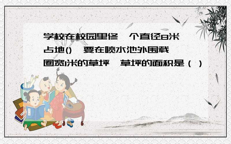 学校在校园里修一个直径8米,占地(),要在喷水池外围载一圈宽1米的草坪,草坪的面积是（）