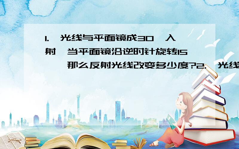 1.一光线与平面镜成30°入射,当平面镜沿逆时针旋转15°,那么反射光线改变多少度?2.一光线与水平面成20°入射,要使反射线水平射出,平面镜应如何放置.