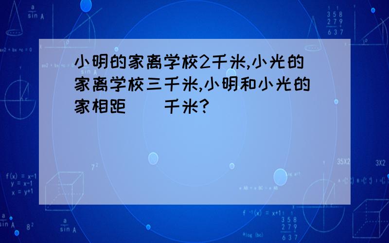 小明的家离学校2千米,小光的家离学校三千米,小明和小光的家相距（）千米?