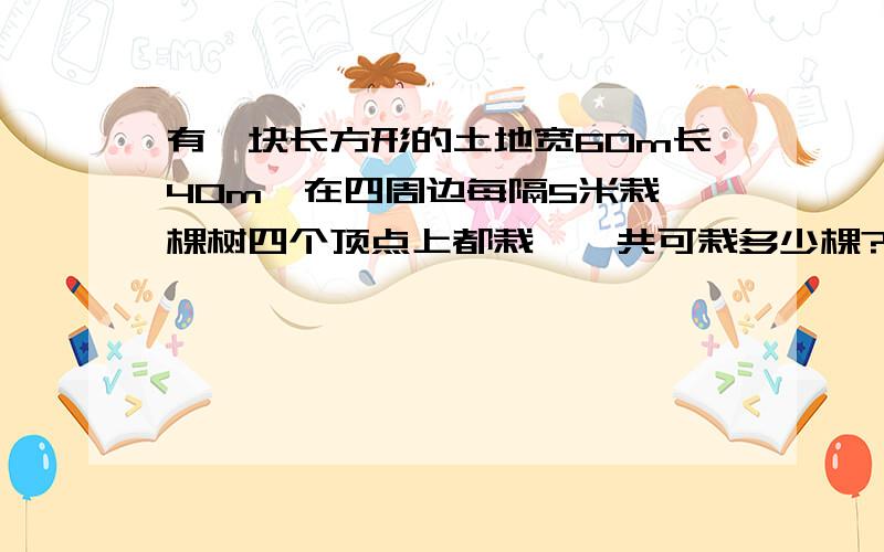 有一块长方形的土地宽60m长40m,在四周边每隔5米栽一棵树四个顶点上都栽,一共可栽多少棵?