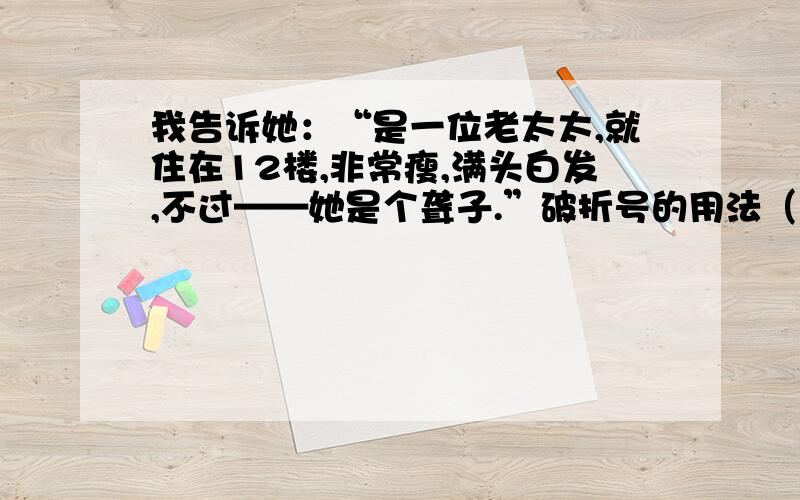 我告诉她：“是一位老太太,就住在12楼,非常瘦,满头白发,不过——她是个聋子.”破折号的用法（作用）可是迟了!我已经走进他家的后院,看见一堆枯蔫焦黄的马草——这些日子我卖给他的所