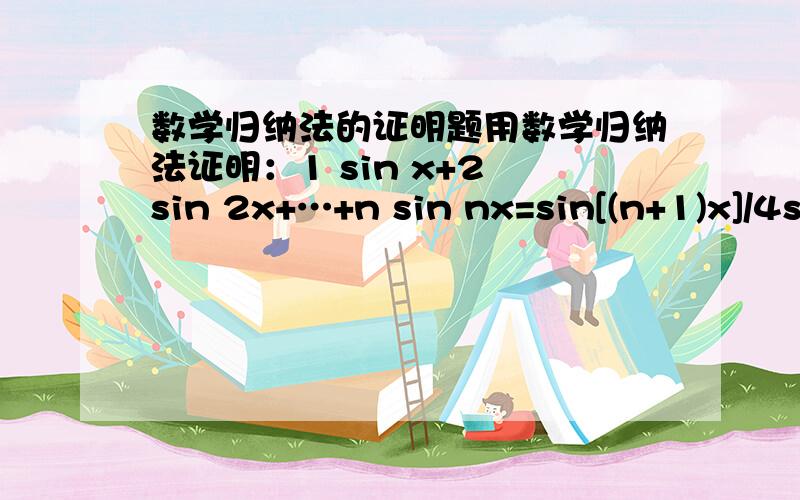 数学归纳法的证明题用数学归纳法证明：1 sin x+2 sin 2x+…+n sin nx=sin[(n+1)x]/4sin^2(x/2)-(n+1)cos{[(2n+1)/2]x}/2sin(x/2)其中sin(x/2)≠0