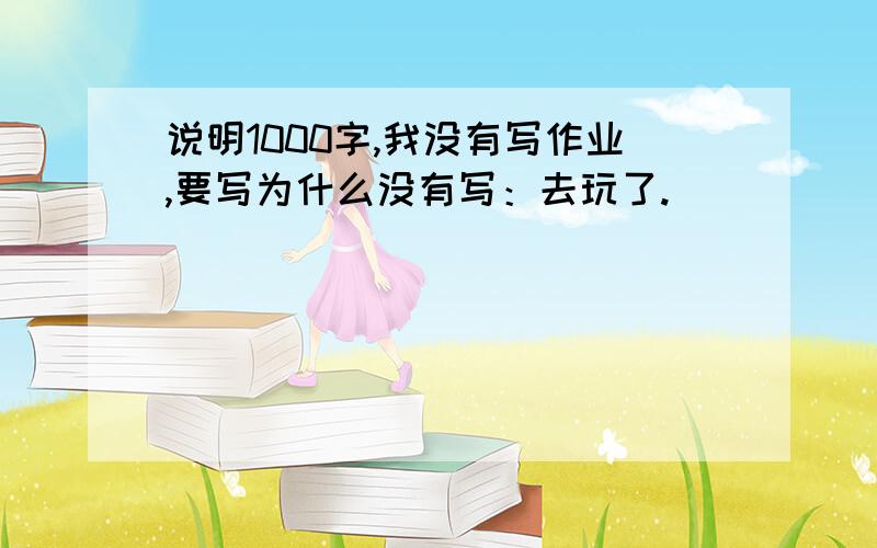 说明1000字,我没有写作业,要写为什么没有写：去玩了.