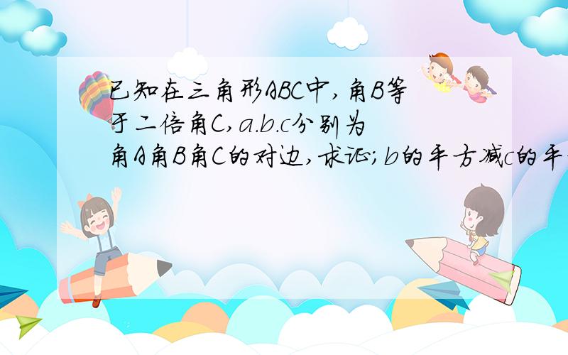 已知在三角形ABC中,角B等于二倍角C,a.b.c分别为角A角B角C的对边,求证;b的平方减c的平方等于a乘以c