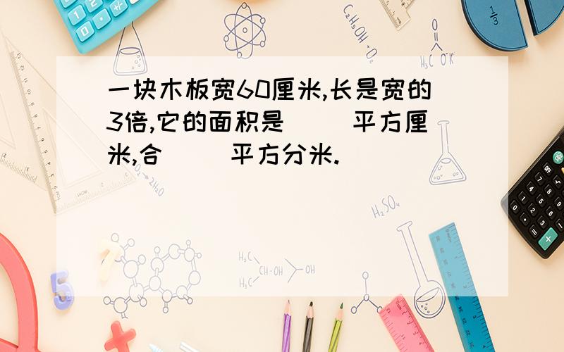 一块木板宽60厘米,长是宽的3倍,它的面积是（ ）平方厘米,合（ ）平方分米.