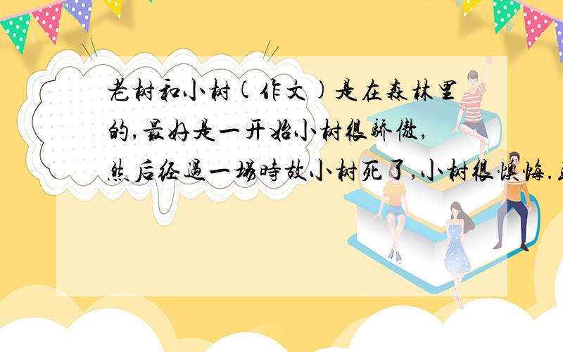 老树和小树(作文)是在森林里的,最好是一开始小树很骄傲,然后经过一场时故小树死了,小树很懊悔.或则小树一开始觉得自己很有用,之后来了个第三者给小树讲道理,小树很惭愧之类的.都一个