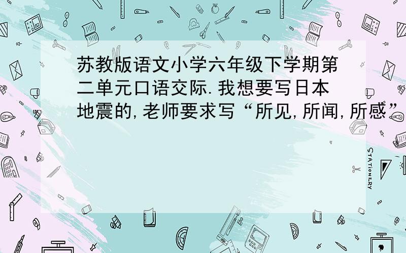 苏教版语文小学六年级下学期第二单元口语交际.我想要写日本地震的,老师要求写“所见,所闻,所感”所见没啥要求,就是新闻上面的,所感要求同情,可怜的那种,不要落井下石的所闻要正面的