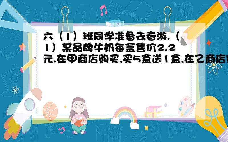 六（1）班同学准备去春游.（1）某品牌牛奶每盒售价2.2元.在甲商店购买,买5盒送1盒,在乙商店购买,九折优惠.全班42人,要给每位同学准备一盒这样的牛奶,该去哪家商店购买比较合算?为什么?