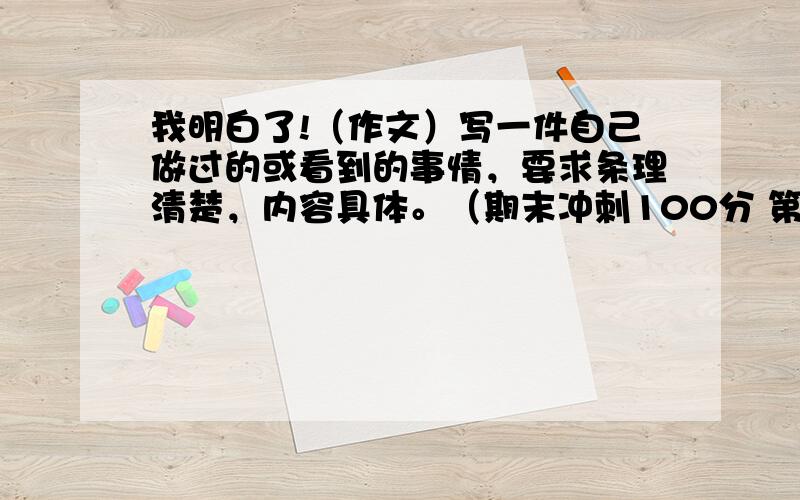 我明白了!（作文）写一件自己做过的或看到的事情，要求条理清楚，内容具体。（期末冲刺100分 第五单元试卷上作文！）