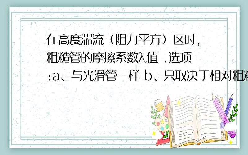 在高度湍流（阻力平方）区时,粗糙管的摩擦系数λ值 .选项:a、与光滑管一样 b、只取决于相对粗糙度 c、在高度湍流（阻力平方）区时,粗糙管的摩擦系数λ值 .选项:a、与光滑管一样b、只取决