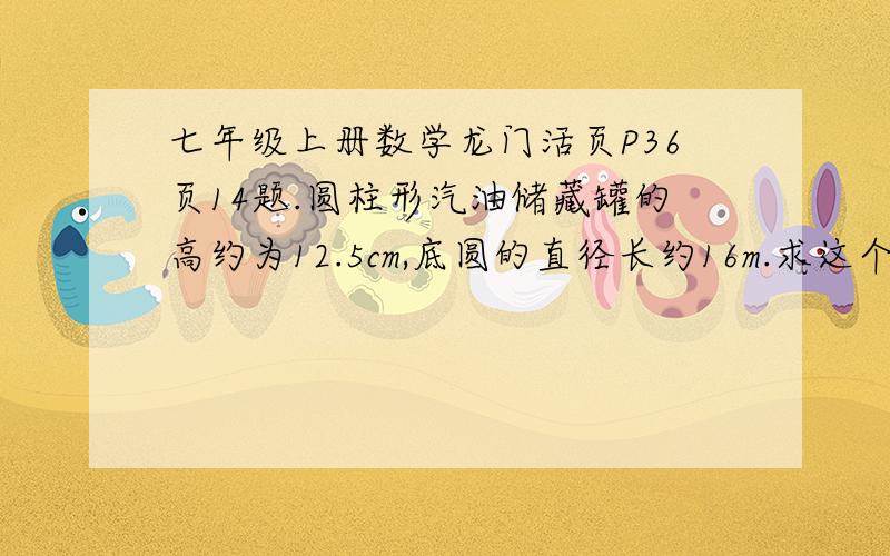 七年级上册数学龙门活页P36页14题.圆柱形汽油储藏罐的高约为12.5cm,底圆的直径长约16m.求这个罐的容积（TT 取3.14）